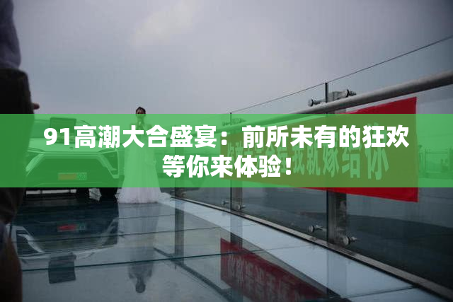 91高潮大合盛宴：前所未有的狂欢等你来体验！