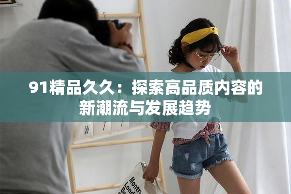 91精品久久：探索高品质内容的新潮流与发展趋势