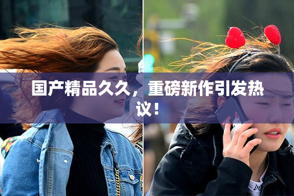 国产精品久久，重磅新作引发热议！