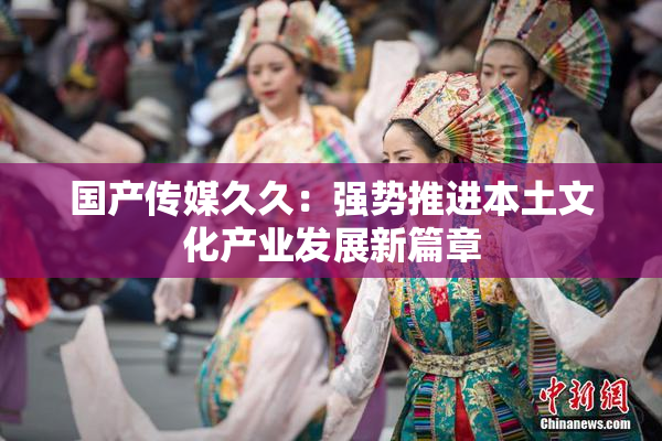 国产传媒久久：强势推进本土文化产业发展新篇章
