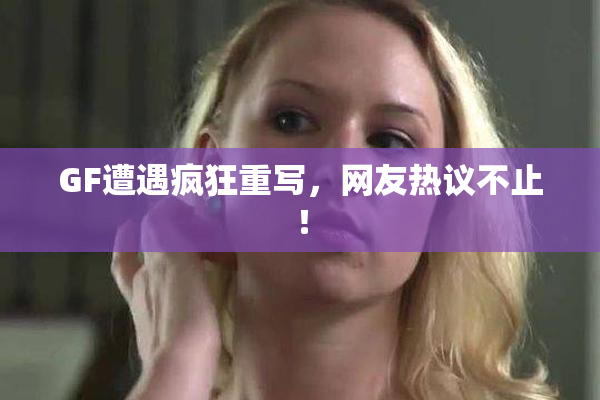 GF遭遇疯狂重写，网友热议不止！