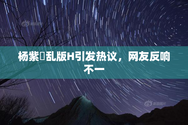 杨紫婬乱版H引发热议，网友反响不一