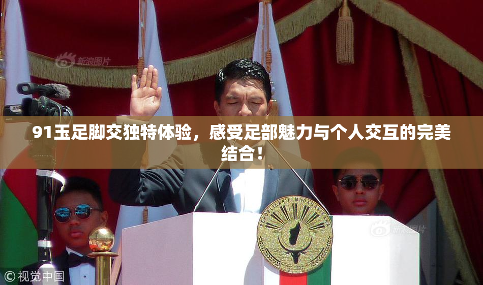 91玉足脚交独特体验，感受足部魅力与个人交互的完美结合！