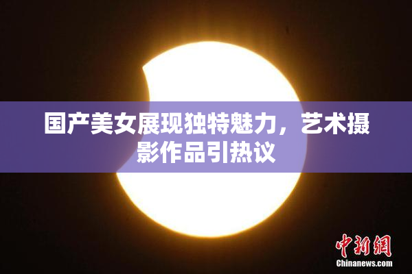 国产美女展现独特魅力，艺术摄影作品引热议