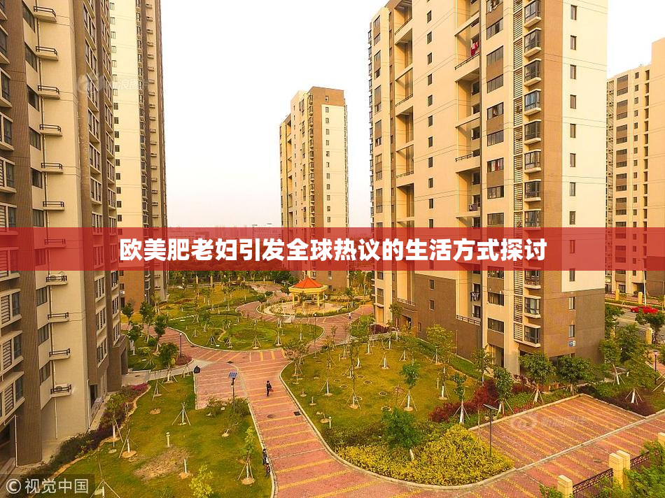 欧美肥老妇引发全球热议的生活方式探讨