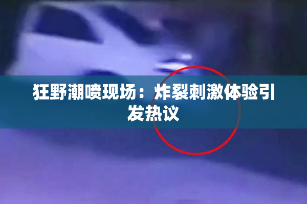 狂野潮喷现场：炸裂刺激体验引发热议
