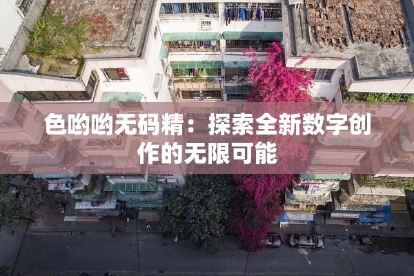 色哟哟无码精：探索全新数字创作的无限可能