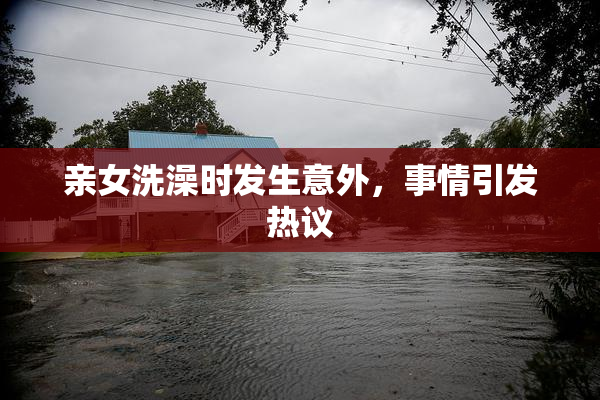 亲女洗澡时发生意外，事情引发热议