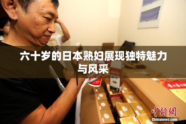 六十岁的日本熟妇展现独特魅力与风采