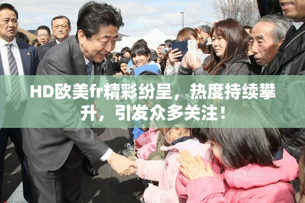 HD欧美fr精彩纷呈，热度持续攀升，引发众多关注！