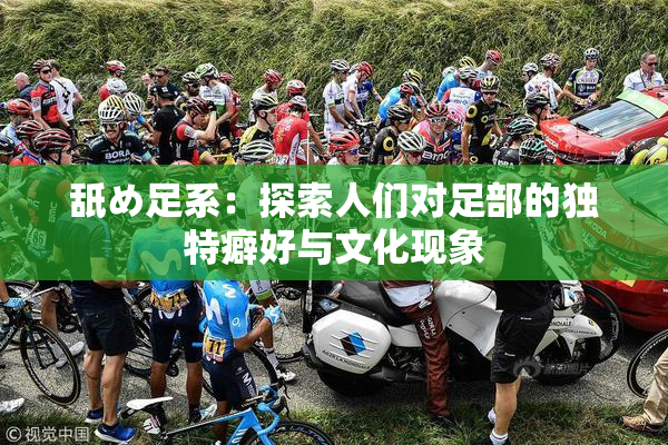 舐め足系：探索人们对足部的独特癖好与文化现象