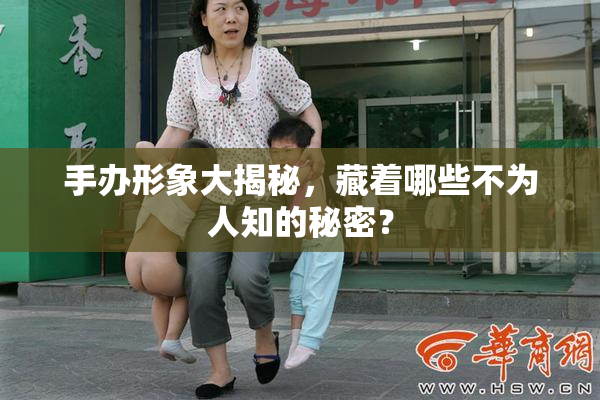 手办形象大揭秘，藏着哪些不为人知的秘密？