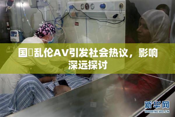国產乱伦AV引发社会热议，影响深远探讨