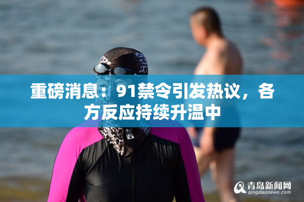重磅消息：91禁令引发热议，各方反应持续升温中