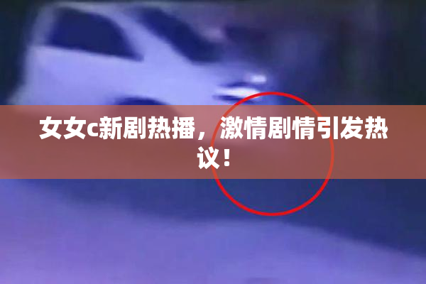 女女c新剧热播，激情剧情引发热议！