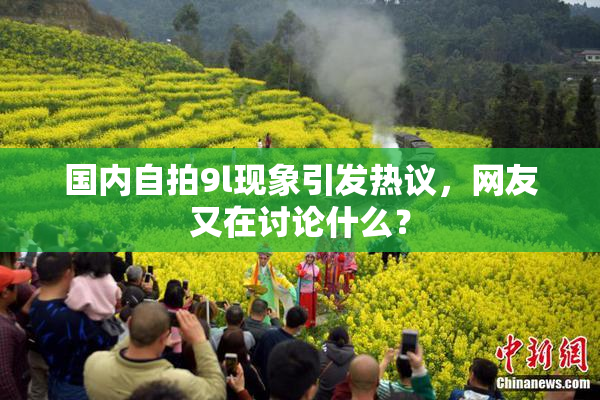 国内自拍9l现象引发热议，网友又在讨论什么？