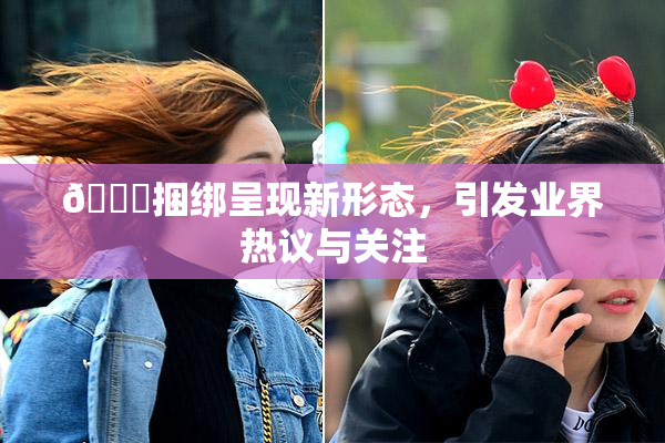 🔞捆绑呈现新形态，引发业界热议与关注