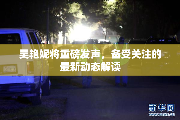 吴艳妮将重磅发声，备受关注的最新动态解读