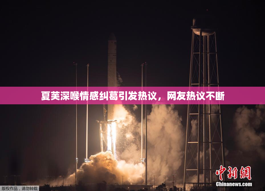 夏芙深喉情感纠葛引发热议，网友热议不断