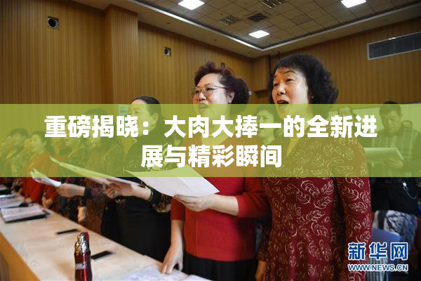 重磅揭晓：大肉大捧一的全新进展与精彩瞬间