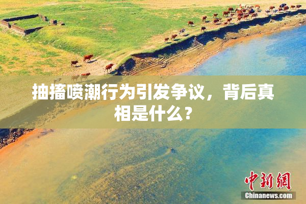 抽搐喷潮行为引发争议，背后真相是什么？