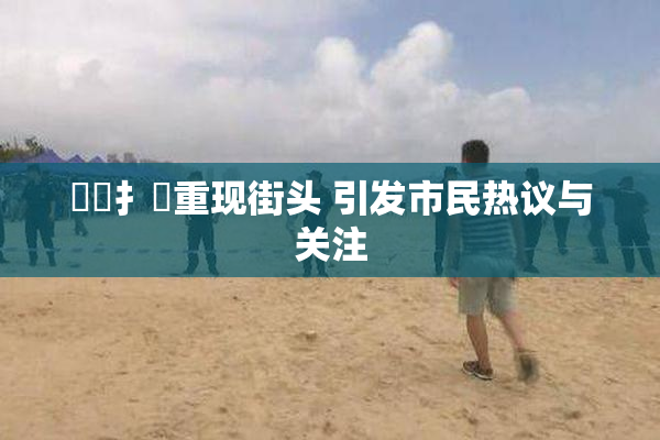 喿喿扌畐重现街头 引发市民热议与关注