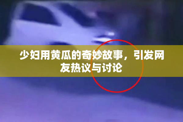 少妇用黄瓜的奇妙故事，引发网友热议与讨论