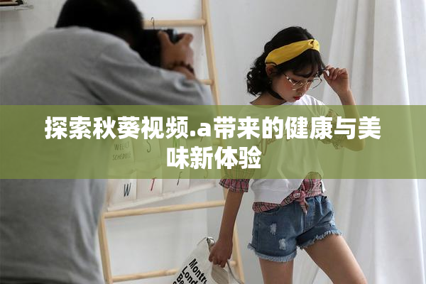 探索秋葵视频.a带来的健康与美味新体验