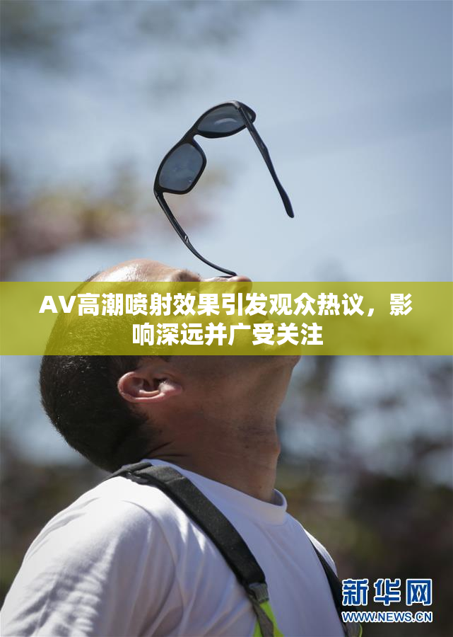 AV高潮喷射效果引发观众热议，影响深远并广受关注