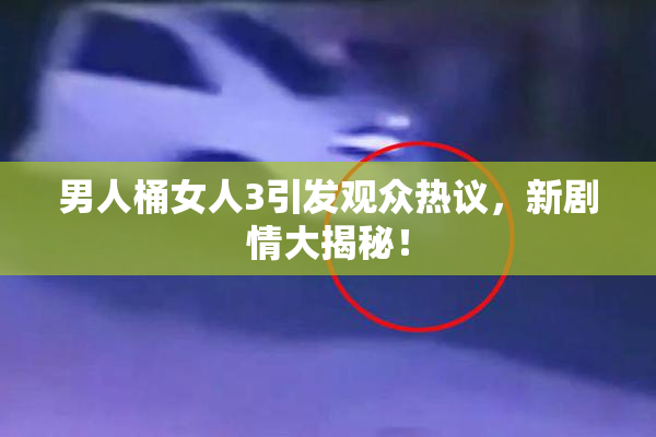 男人桶女人3引发观众热议，新剧情大揭秘！