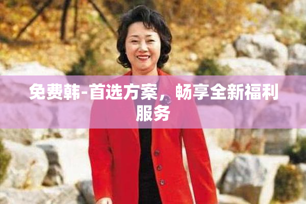 免费韩-首选方案，畅享全新福利服务