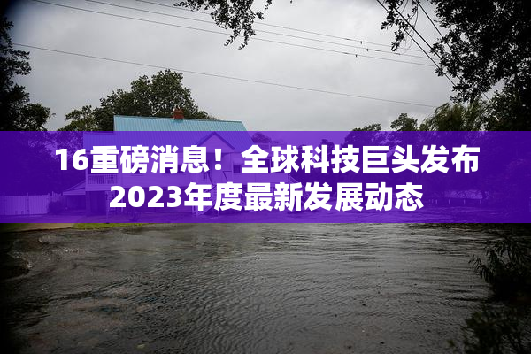 16重磅消息！全球科技巨头发布2023年度最新发展动态
