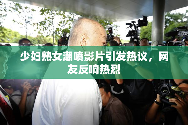 少妇熟女潮喷影片引发热议，网友反响热烈
