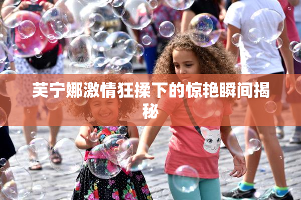 芙宁娜激情狂揉下的惊艳瞬间揭秘