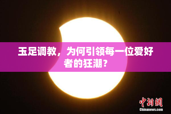 玉足调教，为何引领每一位爱好者的狂潮？