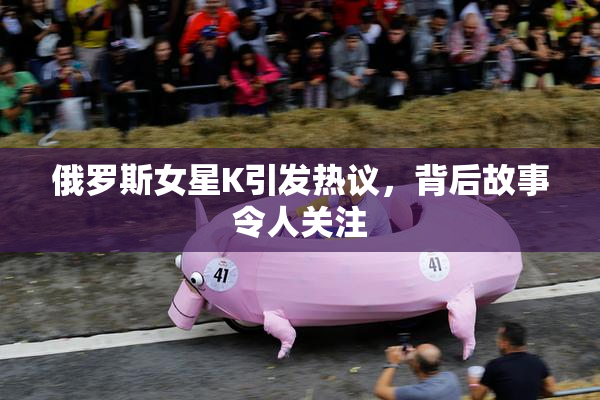 俄罗斯女星K引发热议，背后故事令人关注