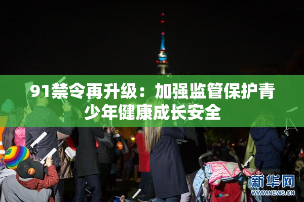 91禁令再升级：加强监管保护青少年健康成长安全