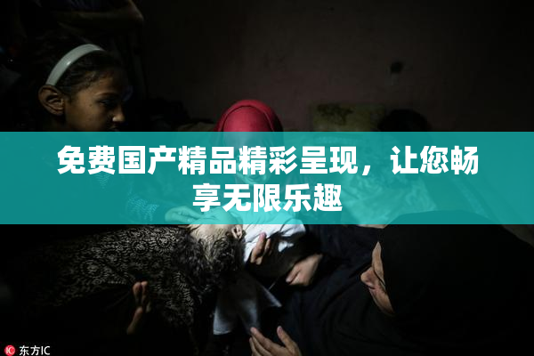 免费国产精品精彩呈现，让您畅享无限乐趣