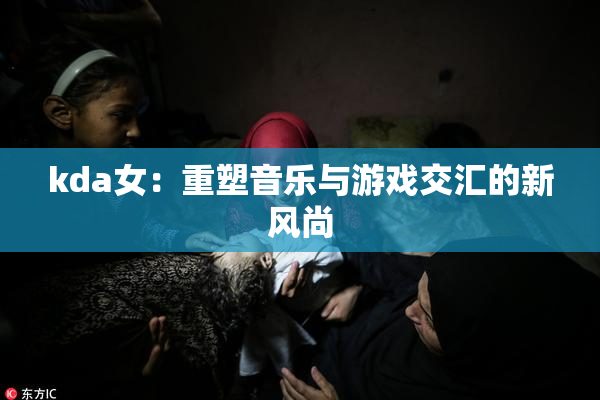 kda女：重塑音乐与游戏交汇的新风尚