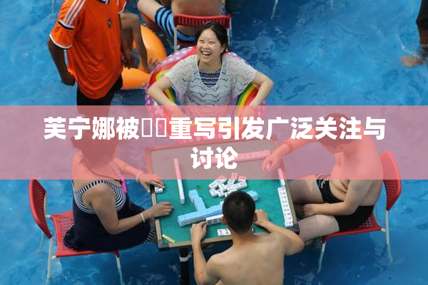 芙宁娜被❌‌重写引发广泛关注与讨论