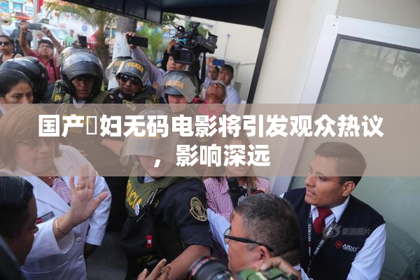 国产婬妇无码电影将引发观众热议，影响深远
