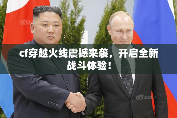 cf穿越火线震撼来袭，开启全新战斗体验！