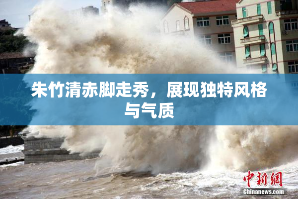 朱竹清赤脚走秀，展现独特风格与气质