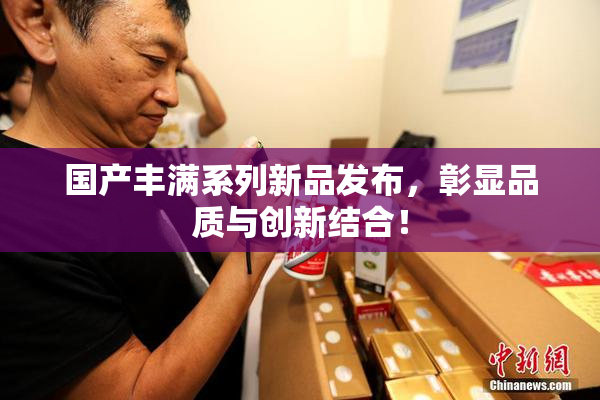 国产丰满系列新品发布，彰显品质与创新结合！