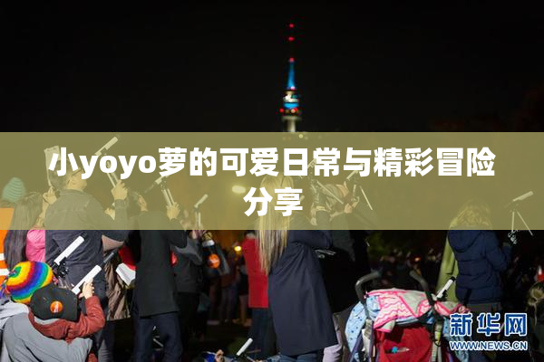 小yoyo萝的可爱日常与精彩冒险分享