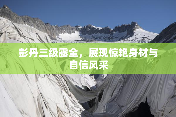 彭丹三级露全，展现惊艳身材与自信风采
