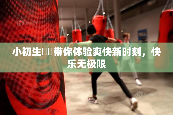 小初生❌‌带你体验爽快新时刻，快乐无极限