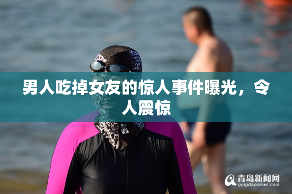 男人吃掉女友的惊人事件曝光，令人震惊