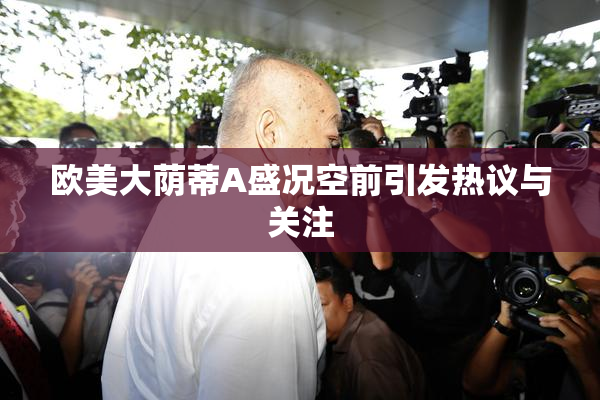 欧美大荫蒂A盛况空前引发热议与关注