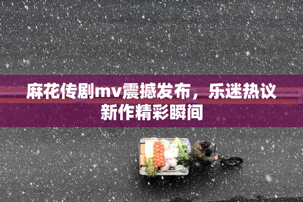 麻花传剧mv震撼发布，乐迷热议新作精彩瞬间